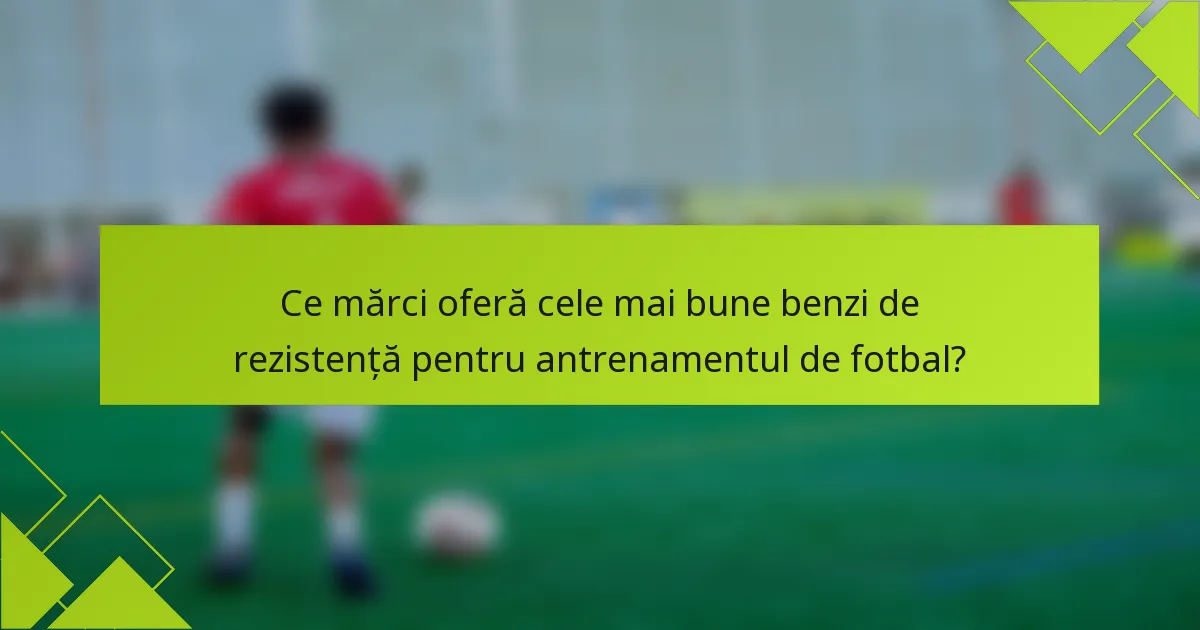 Ce mărci oferă cele mai bune benzi de rezistență pentru antrenamentul de fotbal?